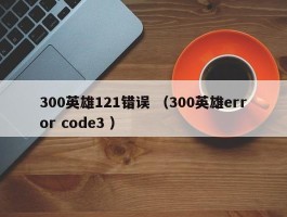 300英雄121错误 （300英雄error code3 ）