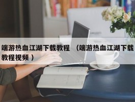 端游热血江湖下载教程 （端游热血江湖下载教程视频 ）
