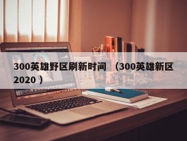 300英雄野区刷新时间 （300英雄新区2020 ）
