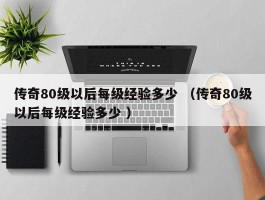 传奇80级以后每级经验多少 （传奇80级以后每级经验多少 ）
