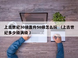 上古世纪30级直升50级怎么玩 （上古世纪多少级满级 ）