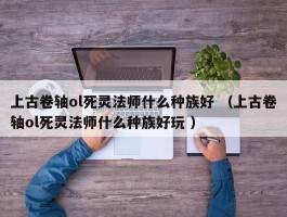 上古卷轴ol死灵法师什么种族好 （上古卷轴ol死灵法师什么种族好玩 ）