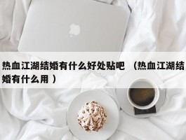 热血江湖结婚有什么好处贴吧 （热血江湖结婚有什么用 ）