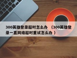 300英雄登录超时怎么办 （300英雄登录一直网络超时重试怎么办 ）