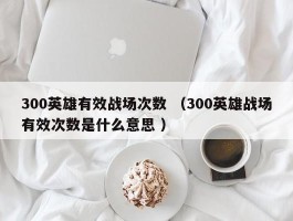 300英雄有效战场次数 （300英雄战场有效次数是什么意思 ）