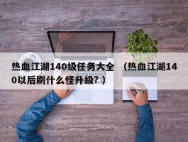 热血江湖140级任务大全 （热血江湖140以后刷什么怪升级? ）