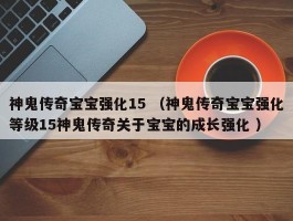 神鬼传奇宝宝强化15 （神鬼传奇宝宝强化等级15神鬼传奇关于宝宝的成长强化 ）