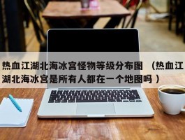 热血江湖北海冰宫怪物等级分布图 （热血江湖北海冰宫是所有人都在一个地图吗 ）