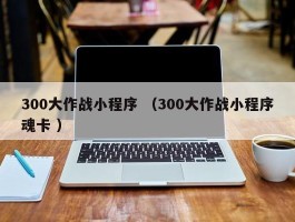 300大作战小程序 （300大作战小程序魂卡 ）