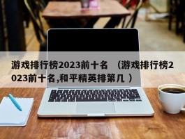 游戏排行榜2023前十名 （游戏排行榜2023前十名,和平精英排第几 ）
