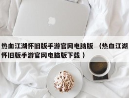 热血江湖怀旧版手游官网电脑版 （热血江湖怀旧版手游官网电脑版下载 ）