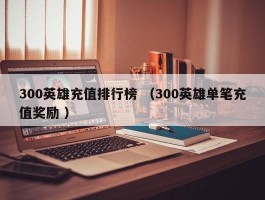 300英雄充值排行榜 （300英雄单笔充值奖励 ）