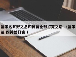 塞尔达旷野之息四神兽全部打完之后 （塞尔达 四神兽打完 ）