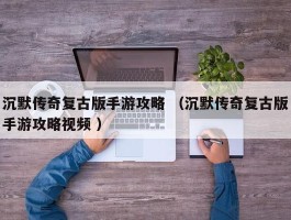 沉默传奇复古版手游攻略 （沉默传奇复古版手游攻略视频 ）