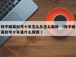 和平精英封号十年怎么办怎么解除 （和平精英封号十年是什么原因 ）