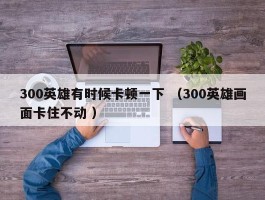 300英雄有时候卡顿一下 （300英雄画面卡住不动 ）