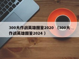 300大作战英雄图鉴2020 （300大作战英雄图鉴2024 ）