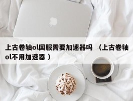上古卷轴ol国服需要加速器吗 （上古卷轴ol不用加速器 ）