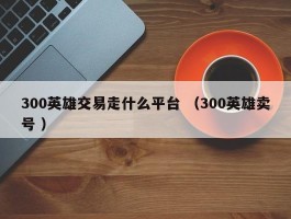 300英雄交易走什么平台 （300英雄卖号 ）