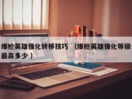 爆枪英雄强化转移技巧 （爆枪英雄强化等级最高多少 ）