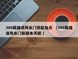 300英雄波风水门技能加点 （300英雄波风水门新版本天赋 ）