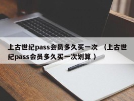 上古世纪pass会员多久买一次 （上古世纪pass会员多久买一次划算 ）