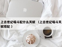上古世纪暗斗配什么天赋 （上古世纪暗斗天赋搭配 ）