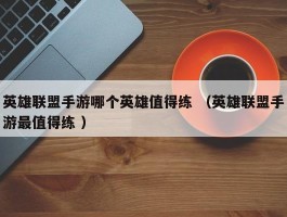 英雄联盟手游哪个英雄值得练 （英雄联盟手游最值得练 ）