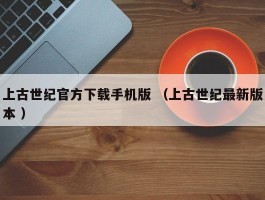 上古世纪官方下载手机版 （上古世纪最新版本 ）