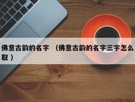 佛意古韵的名字 （佛意古韵的名字三字怎么取 ）
