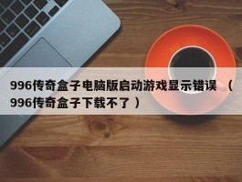 996传奇盒子电脑版启动游戏显示错误 （996传奇盒子下载不了 ）