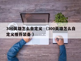 300英雄怎么自定义 （300英雄怎么自定义推荐装备 ）