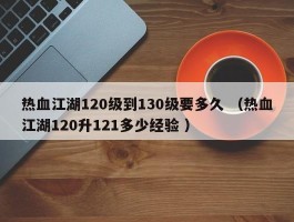 热血江湖120级到130级要多久 （热血江湖120升121多少经验 ）