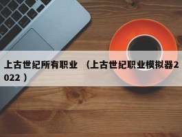 上古世纪所有职业 （上古世纪职业模拟器2022 ）