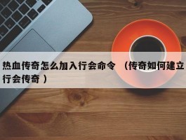 热血传奇怎么加入行会命令 （传奇如何建立行会传奇 ）