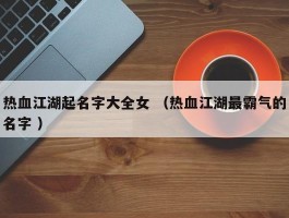 热血江湖起名字大全女 （热血江湖最霸气的名字 ）