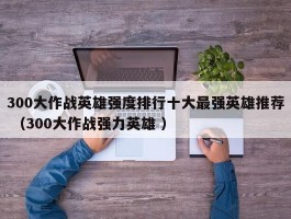 300大作战英雄强度排行十大最强英雄推荐 （300大作战强力英雄 ）