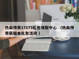 热血传奇17173礼包领取中心 （热血传奇新版本礼包活动 ）