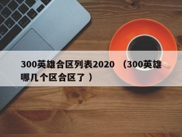 300英雄合区列表2020 （300英雄哪几个区合区了 ）