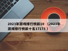 2023年游戏排行榜前10 （2023年游戏排行榜前十名17173 ）