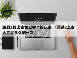 激战2和上古世纪哪个好玩点 （激战2上古大巨灵多久刷一次 ）