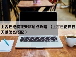 上古世纪疯狂天赋加点攻略 （上古世纪疯狂天赋怎么搭配 ）