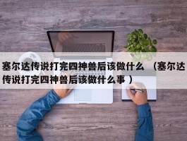 塞尔达传说打完四神兽后该做什么 （塞尔达传说打完四神兽后该做什么事 ）