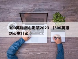 300英雄剑心出装2023 （300英雄剑心主什么 ）