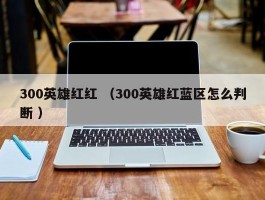 300英雄红红 （300英雄红蓝区怎么判断 ）