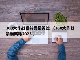 300大作战目前最强英雄 （300大作战最强英雄2023 ）