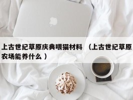 上古世纪草原庆典喂猫材料 （上古世纪草原农场能养什么 ）