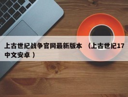 上古世纪战争官网最新版本 （上古世纪17中文安卓 ）