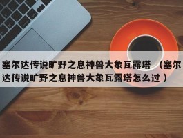 塞尔达传说旷野之息神兽大象瓦露塔 （塞尔达传说旷野之息神兽大象瓦露塔怎么过 ）