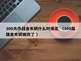 300大作战金木研什么时候出 （300英雄金木研被改了 ）